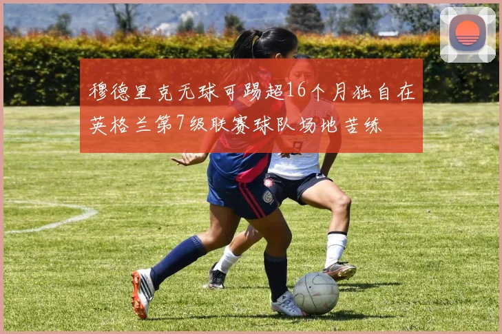 穆德里克无球可踢超16个月独自在英格兰第7级联赛球队场地苦练