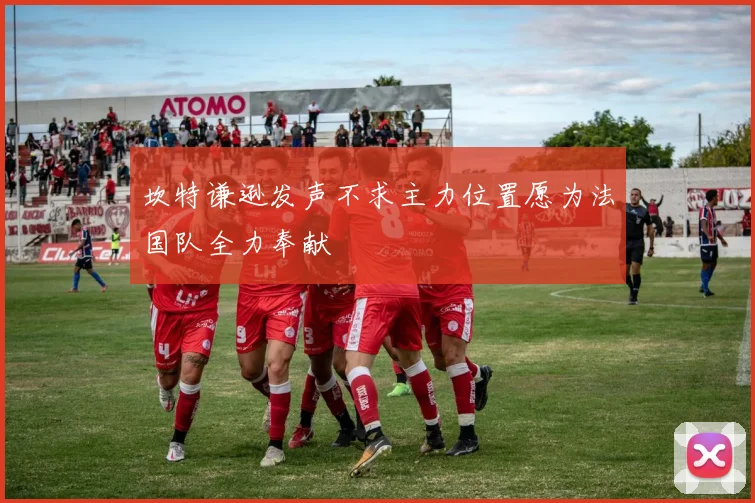 坎特谦逊发声不求主力位置愿为法国队全力奉献