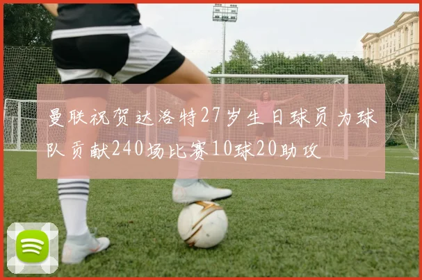 曼联祝贺达洛特27岁生日球员为球队贡献240场比赛10球20助攻