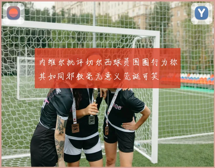 内维尔批评切尔西球员围圈行为称其如同邪教毫无意义荒诞可笑