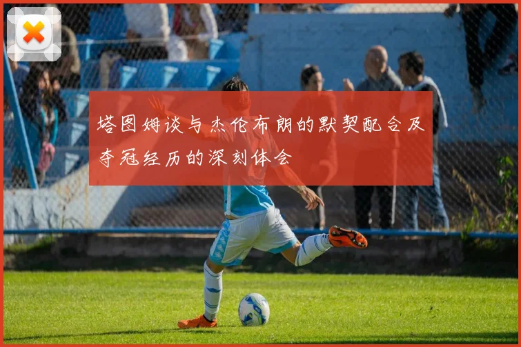 塔图姆谈与杰伦布朗的默契配合及夺冠经历的深刻体会