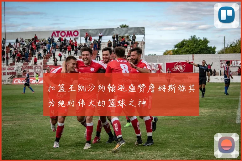 扣篮王凯沙约翰逊盛赞詹姆斯称其为绝对伟大的篮球之神