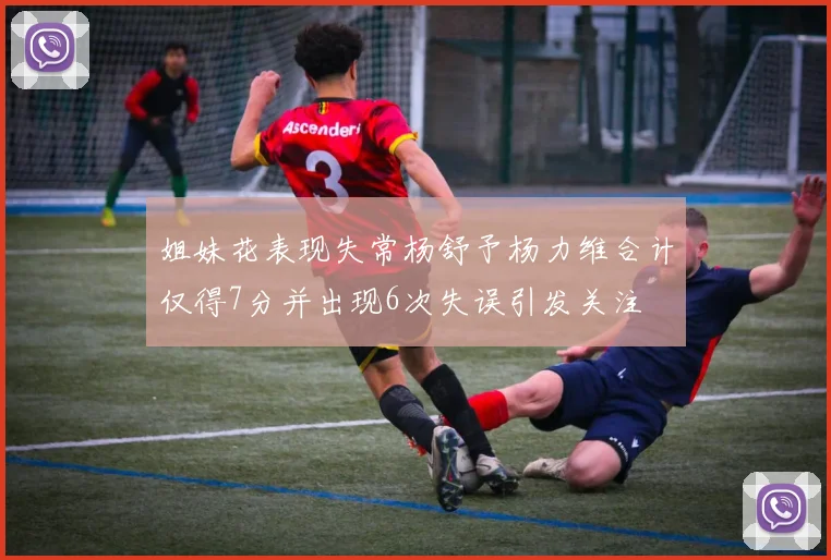 姐妹花表现失常杨舒予杨力维合计仅得7分并出现6次失误引发关注