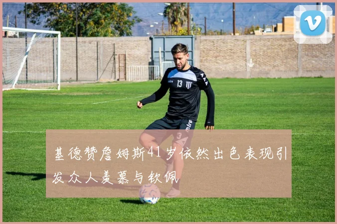 基德赞詹姆斯41岁依然出色表现引发众人羡慕与钦佩