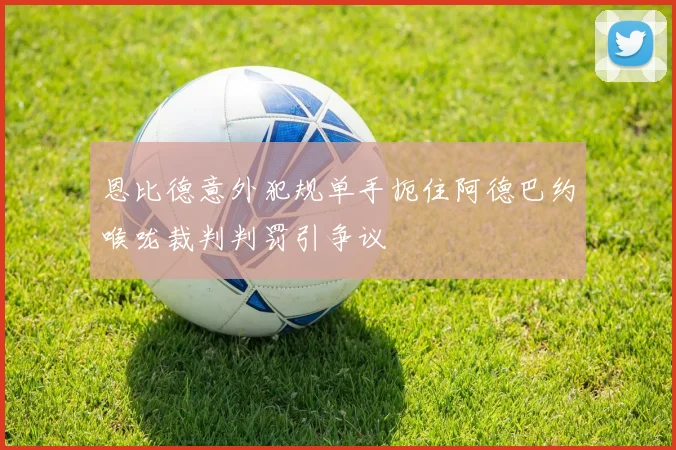 恩比德意外犯规单手扼住阿德巴约喉咙裁判判罚引争议