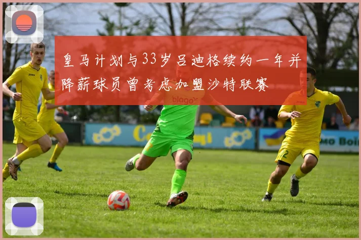 皇马计划与33岁吕迪格续约一年并降薪球员曾考虑加盟沙特联赛