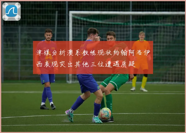 津媒分析澳系教练现状约翰阿洛伊西表现突出其他三位遭遇质疑