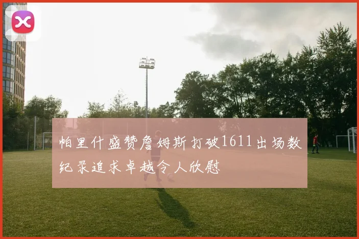 帕里什盛赞詹姆斯打破1611出场数纪录追求卓越令人欣慰