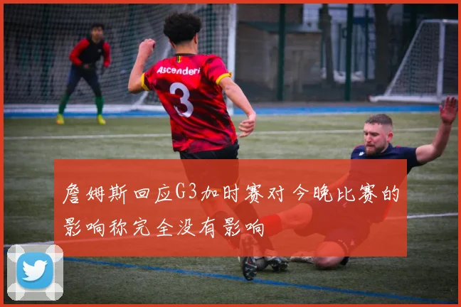 詹姆斯回应G3加时赛对今晚比赛的影响称完全没有影响