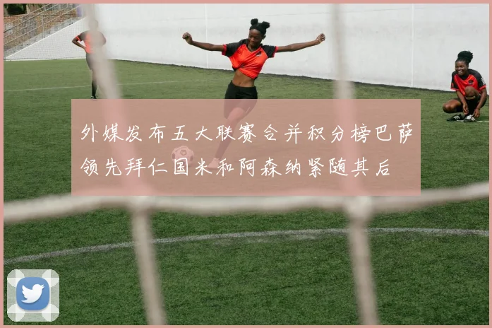 外媒发布五大联赛合并积分榜巴萨领先拜仁国米和阿森纳紧随其后
