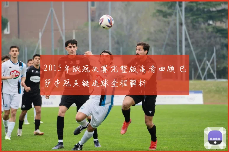 2015年欧冠决赛完整版高清回顾 巴萨夺冠关键进球全程解析