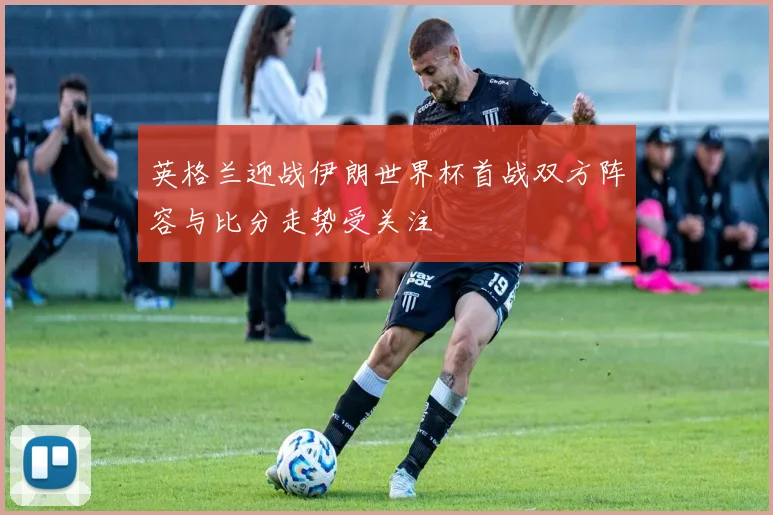 英格兰迎战伊朗世界杯首战双方阵容与比分走势受关注