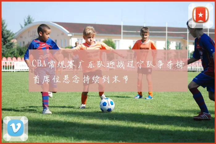 CBA常规赛广东队迎战辽宁队争夺榜首席位悬念持续到末节