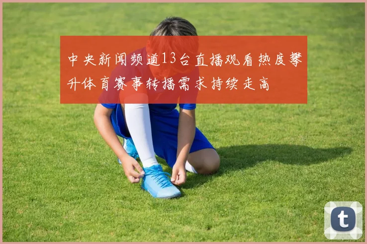 中央新闻频道13台直播观看热度攀升体育赛事转播需求持续走高