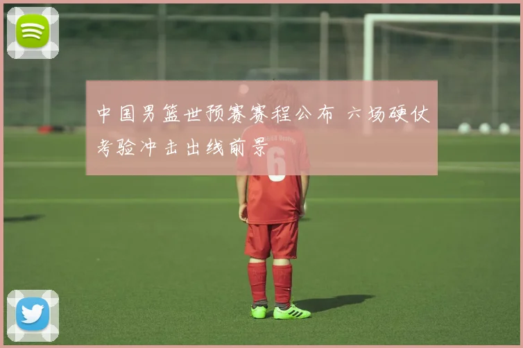 中国男篮世预赛赛程公布 六场硬仗考验冲击出线前景