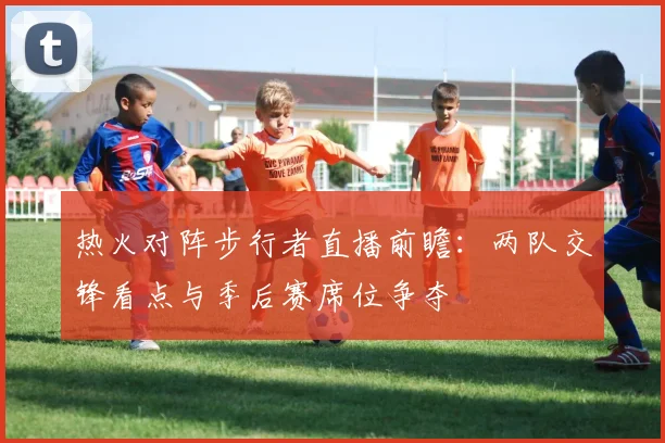 热火对阵步行者直播前瞻：两队交锋看点与季后赛席位争夺