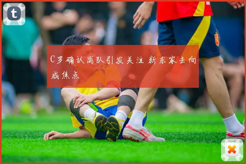 C罗确认离队引发关注 新东家去向成焦点