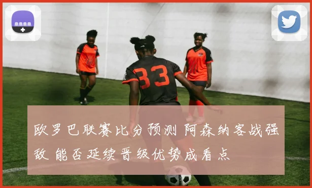 欧罗巴联赛比分预测 阿森纳客战强敌 能否延续晋级优势成看点