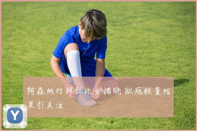 阿森纳对拜仁比分揭晓 欧冠较量结果引关注